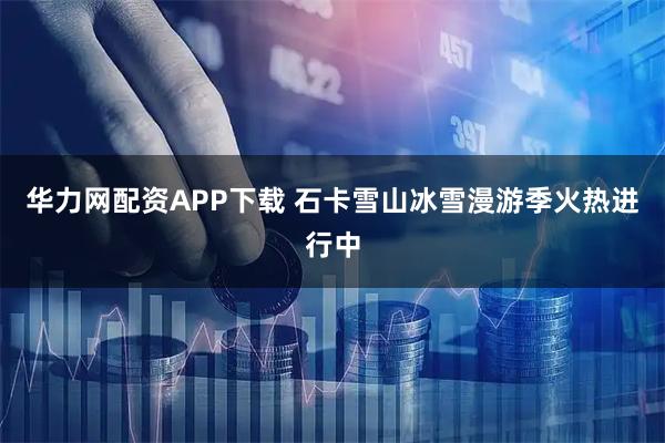 华力网配资APP下载 石卡雪山冰雪漫游季火热进行中
