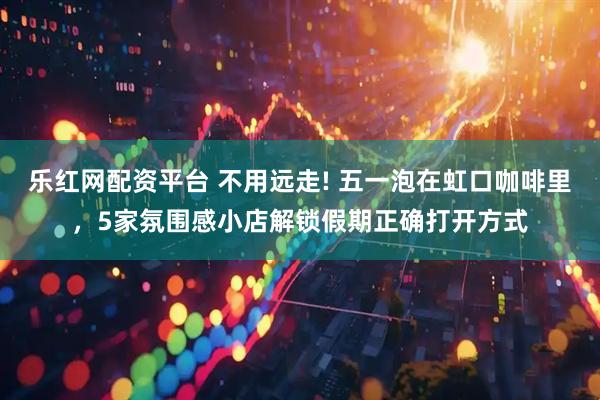 乐红网配资平台 不用远走! 五一泡在虹口咖啡里，5家氛围感小店解锁假期正确打开方式