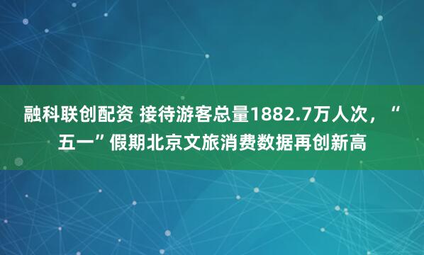 融科联创配资 接待游客总量1882.7万人次，“五一”假期北京文旅消费数据再创新高