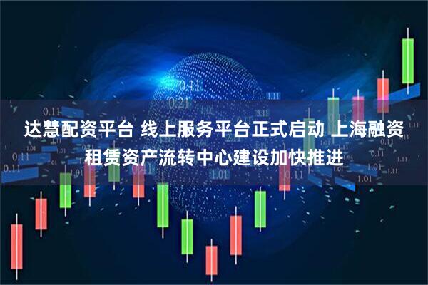 达慧配资平台 线上服务平台正式启动 上海融资租赁资产流转中心建设加快推进