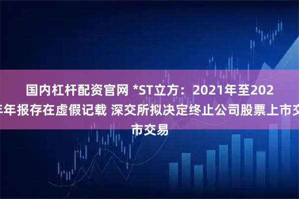 国内杠杆配资官网 *ST立方：2021年至2023年年报存在虚假记载 深交所拟决定终止公司股票上市交易