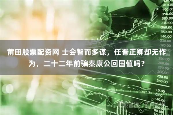 莆田股票配资网 士会智而多谋，任晋正卿却无作为，二十二年前骗秦康公回国值吗？