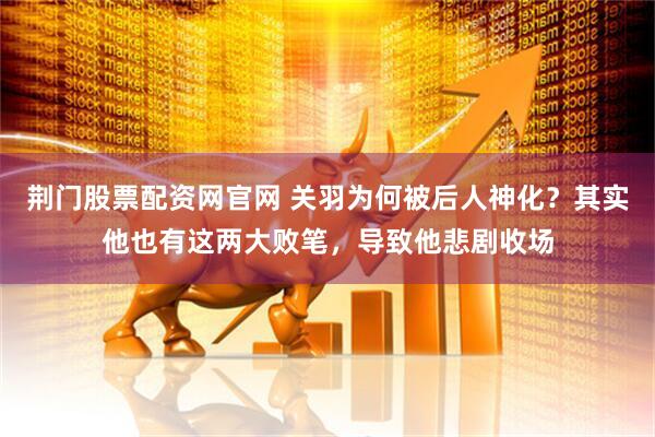 荆门股票配资网官网 关羽为何被后人神化？其实他也有这两大败笔，导致他悲剧收场