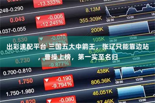 出彩速配平台 三国五大中箭王，张辽只能靠边站，曹操上榜，第一实至名归